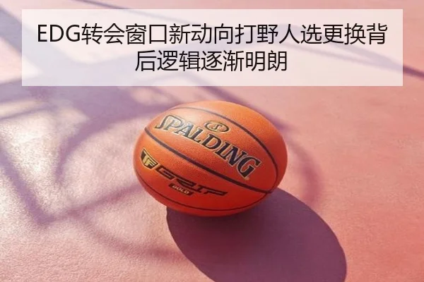 EDG转会窗口新动向打野人选更换背后逻辑逐渐明朗