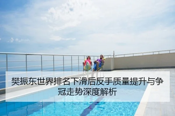 樊振东世界排名下滑后反手质量提升与争冠走势深度解析